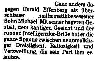 Ganz anders dagegen Harald Effenberg als überschlauer mathematikbesessener Sohn Michael. Mit seiner hageren Gestalt, dem kantigen Gesicht und der runden Intelligenzler-Brille bot er die ganze Spanne zwischen neunmalkluger Dreistigkeit, Ratlosigkeit und Verzweiflung, die sein Part ihm erlaubte.