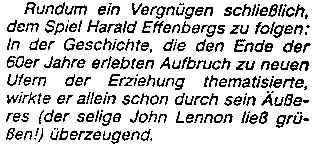 Rundum ein Vergnügen schließlich, dem Spiel Harald Effenbergs zu folgen: In der Geschichte, die den Ende der 60er jahre erlebten Aufbruch zu neuen Ufern der Erziehung thematisierte, wirkte er allein schon durch sein Äußeres (der selige John Lennon ließ grüßen!) überzeugend.