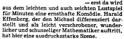 - erst da wird aus dem leichten und auch seichten Lustspiel für Minuten eine ernsthafte Komödie. Harald Effenberg, der den Michael differenziert darstellt und als leicht verschrobener, wunderlicher und schusseliger Mathematiker auftritt, hat hier eine ausdrucksstarke Szene.