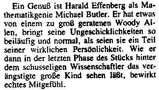 Ein Genuß ist Harald Effenberg als Mathematikgenie Michael Butler. Er hat etwas von einem zu groß geratenen Woody Allen, bringt seine Ungeschicklichkeiten so beiläufig und normal, als seien sie ein Teil seiner wirklichen Persönlichkeit. Wie er dann in der letzten Phase des Stücks hinter dem schusseligen Wissenschaftler das verängstigte große Kind sehen laßt, bewirkt echtes Mitgefühl.