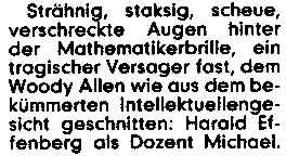 Strähnig, staksig, scheue, verschreckte Augen hinter der Mathematikerbrille, ein tragischer Versager fast, dem Woody Allen wie aus dem bekümmerten Intellektuellengesicht geschnitten: Harald Effenberg als Dozent Michael.