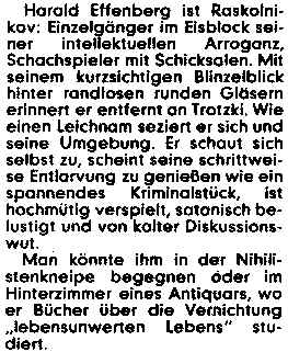 Harald Effenberg ist Raskolnikov: Einzelgänger im Eisblock seiner intellektuellen Arroganz, Schachspieler mit Schicksalen. Mit seinem kurzsichtigen Blinzelblick einen Leichnam seziert er sich und seine Umgebung. Er schaut sich selbst zu, scheint seine schrittweise Entlarvung zu genießen wie ein spannendes Kriminalstück, ist hochmütig verspielt, satanisch belustigt und von kalter Diskussionswut.
Man könnte ihm in der Nihilistenkneipe begegnen oder im Hinterzimmer eines Antiquars, wo er Bücher über die Vernichtung 'lebensunwerten Lebens' studiert.